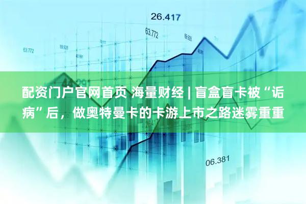 配资门户官网首页 海量财经 | 盲盒盲卡被“诟病”后，做奥特曼卡的卡游上市之路迷雾重重