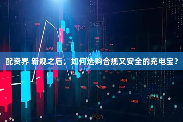 配资界 新规之后，如何选购合规又安全的充电宝？