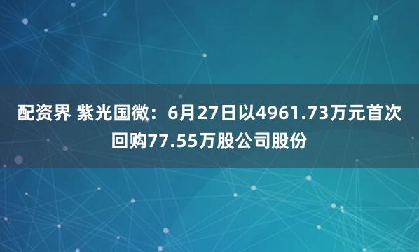 配资界 紫光国微：6月27日以4961.73万元首次回购77.55万股公司股份