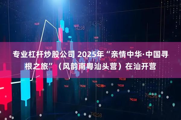 专业杠杆炒股公司 2025年“亲情中华·中国寻根之旅”（风韵南粤汕头营）在汕开营