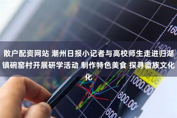 散户配资网站 潮州日报小记者与高校师生走进归湖镇碗窑村开展研学活动 制作特色美食 探寻畲族文化