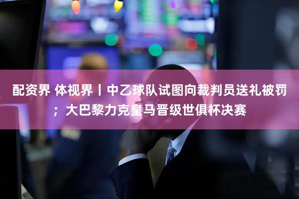配资界 体视界丨中乙球队试图向裁判员送礼被罚；大巴黎力克皇马晋级世俱杯决赛