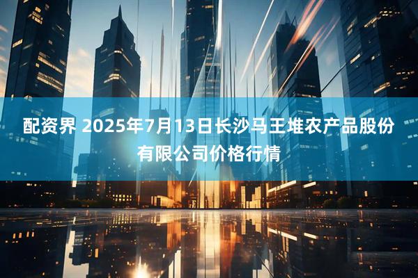 配资界 2025年7月13日长沙马王堆农产品股份有限公司价格行情