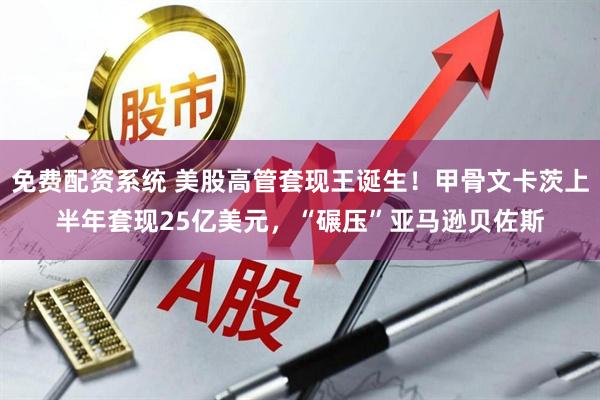 免费配资系统 美股高管套现王诞生！甲骨文卡茨上半年套现25亿美元，“碾压”亚马逊贝佐斯