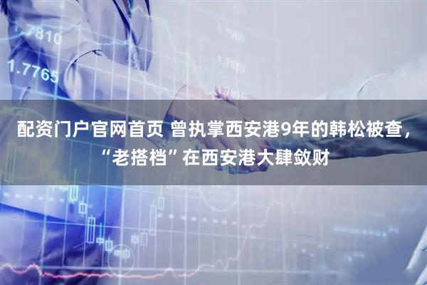 配资门户官网首页 曾执掌西安港9年的韩松被查，“老搭档”在西安港大肆敛财