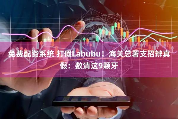 免费配资系统 打假Labubu！海关总署支招辨真假：数清这9颗牙