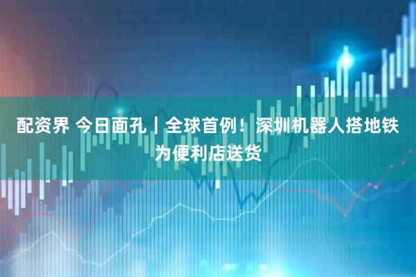 配资界 今日面孔｜全球首例！深圳机器人搭地铁为便利店送货