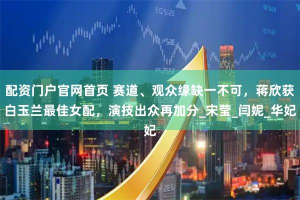 配资门户官网首页 赛道、观众缘缺一不可，蒋欣获白玉兰最佳女配，演技出众再加分_宋莹_闫妮_华妃