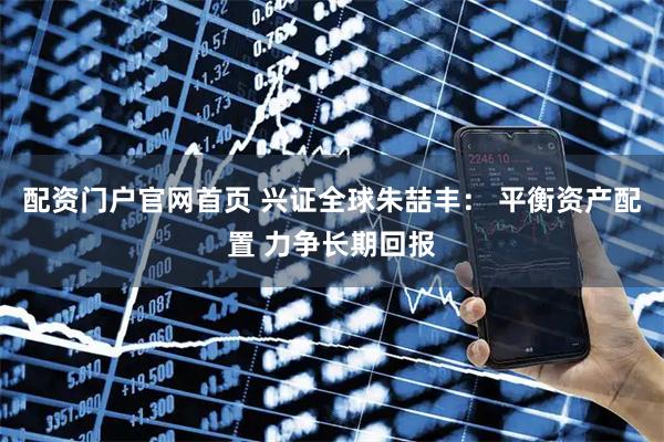 配资门户官网首页 兴证全球朱喆丰： 平衡资产配置 力争长期回报