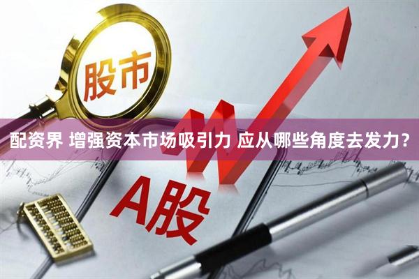 配资界 增强资本市场吸引力 应从哪些角度去发力？