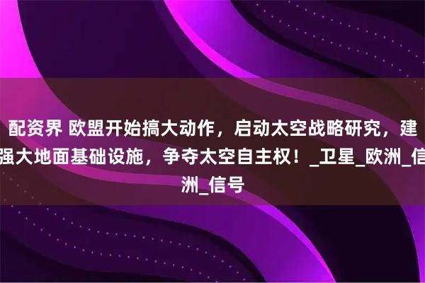 配资界 欧盟开始搞大动作，启动太空战略研究，建设强大地面基础设施，争夺太空自主权！_卫星_欧洲_信号