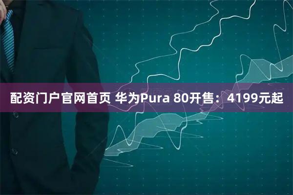 配资门户官网首页 华为Pura 80开售：4199元起