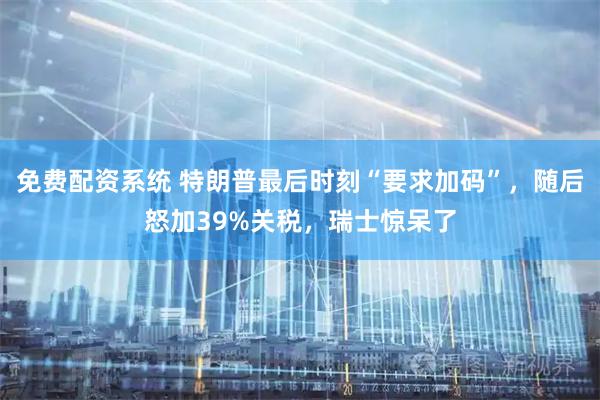 免费配资系统 特朗普最后时刻“要求加码”，随后怒加39%关税，瑞士惊呆了
