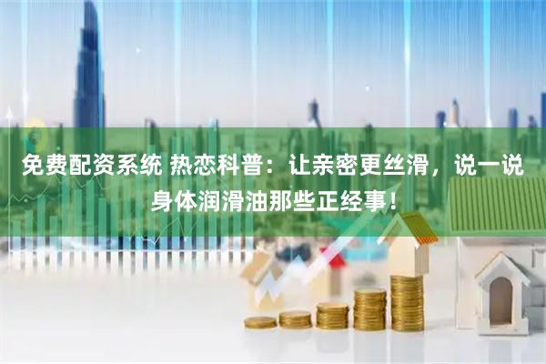免费配资系统 热恋科普：让亲密更丝滑，说一说身体润滑油那些正经事！