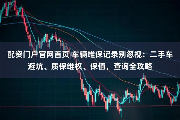 配资门户官网首页 车辆维保记录别忽视：二手车避坑、质保维权、保值，查询全攻略