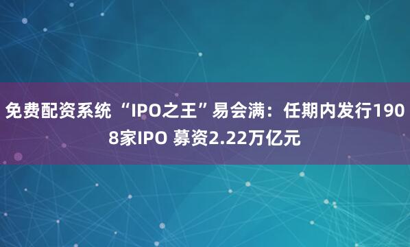 免费配资系统 “IPO之王”易会满：任期内发行1908家IPO 募资2.22万亿元