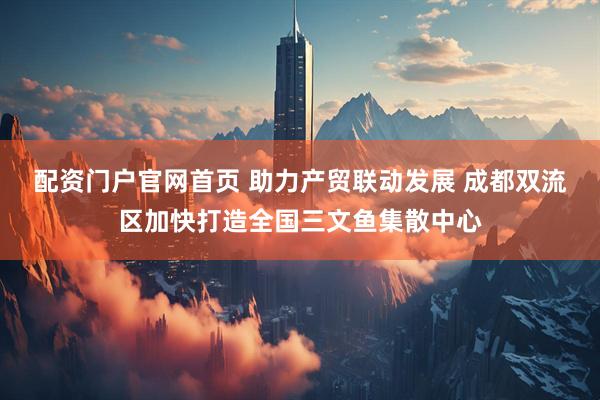 配资门户官网首页 助力产贸联动发展 成都双流区加快打造全国三文鱼集散中心