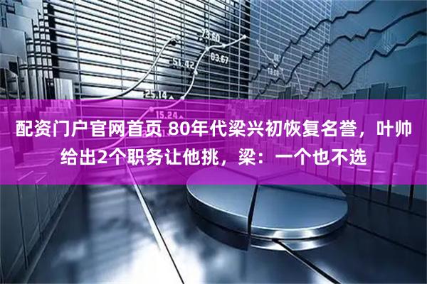 配资门户官网首页 80年代梁兴初恢复名誉，叶帅给出2个职务让他挑，梁：一个也不选