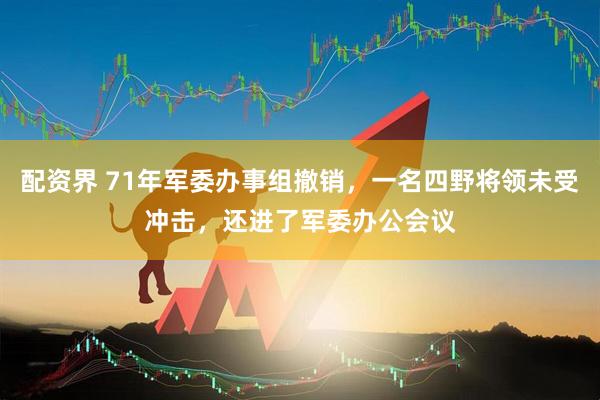 配资界 71年军委办事组撤销，一名四野将领未受冲击，还进了军委办公会议