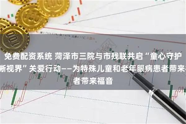 免费配资系统 菏泽市三院与市残联共启“童心守护+清晰视界”关爱行动——为特殊儿童和老年眼病患者带来福音