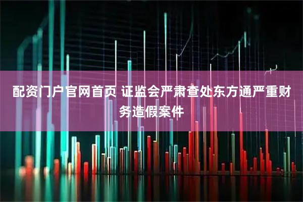 配资门户官网首页 证监会严肃查处东方通严重财务造假案件