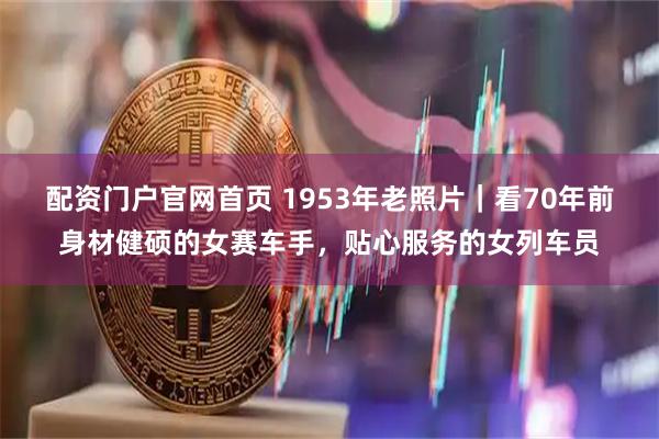 配资门户官网首页 1953年老照片｜看70年前身材健硕的女赛车手，贴心服务的女列车员