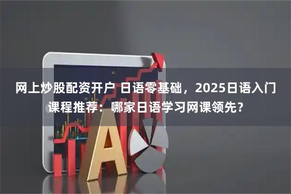 网上炒股配资开户 日语零基础,2025日语入门课程推荐:哪家日语学习网课领先?