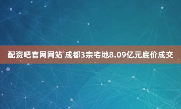 配资吧官网网站 成都3宗宅地8.09亿元底价成交