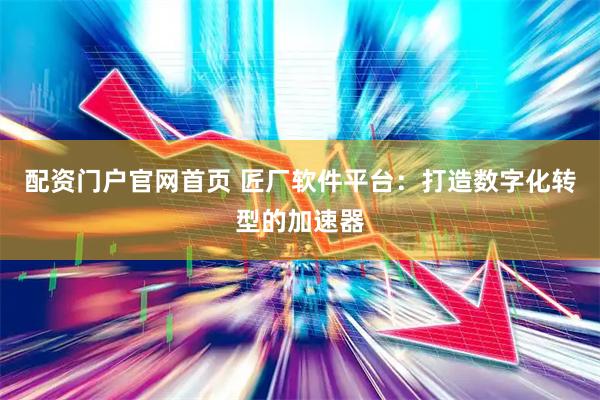 配资门户官网首页 匠厂软件平台：打造数字化转型的加速器