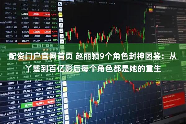 配资门户官网首页 赵丽颖9个角色封神图鉴：从丫鬟到百亿影后每个角色都是她的重生