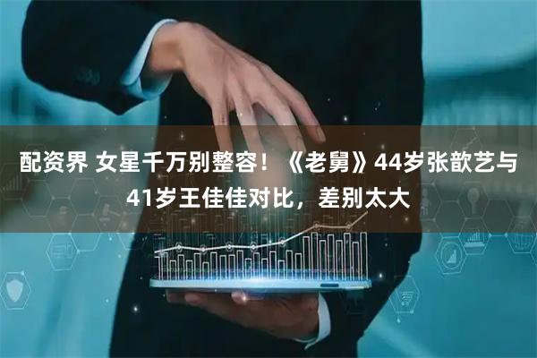 配资界 女星千万别整容！《老舅》44岁张歆艺与41岁王佳佳对比，差别太大