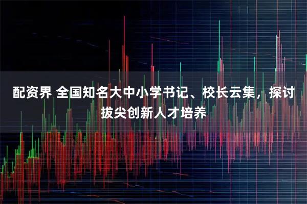 配资界 全国知名大中小学书记、校长云集，探讨拔尖创新人才培养