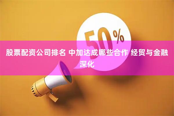 股票配资公司排名 中加达成哪些合作 经贸与金融深化